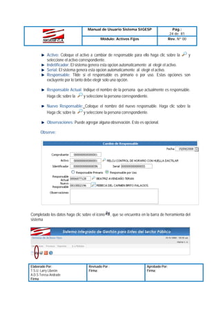 Manual de Usuario Sistema SIGESP
Módulo: Activos Fijos

Pág.:
24 de 81
Rev. Nº 00

Activo: Coloque el activo a cambiar de responsable para ello haga clic sobre la
y
seleccione el activo correspondiente.
Indetificador: El sistema genera esta opcion automaticamente al elegir el activo.
Serial: El sistema genera esta opcion automaticamente al elegir el activo.
Responsable: Tilde si el responsable es primario o por uso. Estas opciones son
excluyente por lo tanto debe elegir solo una opción.
Responsable Actual: Indique el nombre de la persona que actualmente es responsable.
y seleccione la persona correspondiente.
Haga clic sobre la
Nuevo Responsable: Coloque el nombre del nuevo responsable. Haga clic sobre la
y seleccione la persona correspondiente.
Haga clic sobre la
Observaciones: Puede agregar alguna observación. Esto es opcional.
Observe:

Completado los datos haga clic sobre el icono
sistema

Elaborado Por:
T.S.U. Larry Liberón
A.D.S Teresa Andrade
Firma

Revisado Por :
Firma:

, que se encuentra en la barra de herramienta del

Aprobado Por:
Firma:

 