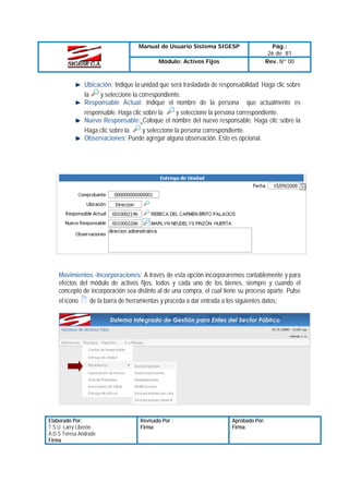 Manual de Usuario Sistema SIGESP
Módulo: Activos Fijos

Pág.:
26 de 81
Rev. Nº 00

Ubicación: Indique la unidad que será trasladada de responsabilidad. Haga clic sobre
y seleccione la correspondiente.
la
Responsable Actual: Indique el nombre de la persona que actualmente es
y seleccione la persona correspondiente.
responsable. Haga clic sobre la
Nuevo Responsable: Coloque el nombre del nuevo responsable. Haga clic sobre la
Haga clic sobre la
y seleccione la persona correspondiente.
Observaciones: Puede agregar alguna observación. Esto es opcional.

Movimientos -Incorporaciones: A través de esta opción incorporaremos contablemente y para
efectos del módulo de activos fijos, todos y cada uno de los bienes, siempre y cuando el
concepto de incorporación sea distinto al de una compra, el cual tiene su proceso aparte. Pulse
el icono
de la barra de herramientas y proceda a dar entrada a los siguientes datos:

Elaborado Por:
T.S.U. Larry Liberón
A.D.S Teresa Andrade
Firma

Revisado Por :
Firma:

Aprobado Por:
Firma:

 