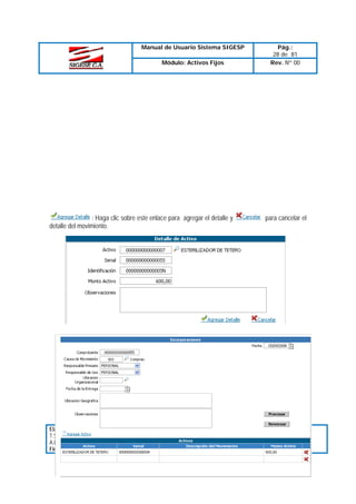 Manual de Usuario Sistema SIGESP

Pág.:
28 de 81
Rev. Nº 00

Módulo: Activos Fijos

: Haga clic sobre este enlace para agregar el detalle y
detalle del movimiento.

Elaborado Por:
T.S.U. Larry Liberón
A.D.S Teresa Andrade
Firma

Revisado Por :
Firma:

para cancelar el

Aprobado Por:
Firma:

 