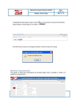 Manual de Usuario Sistema SIGESP
Módulo: Activos Fijos

Completado los datos haga clic sobre el icono
luego incorpore el activo haga clic en el botón

Pág.:
29 de 81
Rev. Nº 00

que se encuentra en la barra de herramienta,

Si la información se procesó sin ninguna novedad, el sistema arroja este mensaje.

Movimiento - Desincorporaciones
Esta opción se utiliza para desincorporar del inventario algún activo, la pantalla es similar a la
pantalla de incorporaciones

Elaborado Por:
T.S.U. Larry Liberón
A.D.S Teresa Andrade
Firma

Revisado Por :
Firma:

Aprobado Por:
Firma:

 