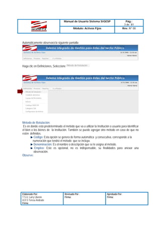 Manual de Usuario Sistema SIGESP
Módulo: Activos Fijos

Pág.:
3 de 81
Rev. Nº 00

Automáticamente observará la siguiente pantalla

Haga clic en Definiciones, Seleccione

Método de Rotulación:
Es en donde está predeterminado el método que va a utilizar la Institución o usuario para identificar
el bien o los bienes de la institución. También se puede agregar otro método en caso de que no
estén definidos.
Código: Esta opción se genera de forma automática y consecutiva, corresponde a la
numeración que tendrá el método que se incluya.
Denominación: Es el nombre o descripción que se le asigna al método.
Empleo: Este es opcional, no es indispensable, su finalidades para anexar una
observación.
Observe:

Elaborado Por:
T.S.U. Larry Liberón
A.D.S Teresa Andrade
Firma

Revisado Por :
Firma:

Aprobado Por:
Firma:

 