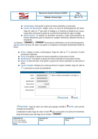 Manual de Usuario Sistema SIGESP
Módulo: Activos Fijos

Pág.:
30 de 81
Rev. Nº 00

Comprobante: Esta opción se genera de forma automática y consecutiva
Causas del Movimiento: Indique cual es la causa de Desincorporacion del Activo.
Haga clic sobre la
para abrir el catálogo y se mostrará un listado de las causas.
Luego debe seleccionar la opción de su preferencia haciendo clic sobre el código.
Observaciones: Se dispone de doscientas cincuenta y cuatro (254) posiciones de
formato alfanumérico para la inclusión de cualquier información adicional referente al
movimiento.
Los botones
y
sirven para la confirmación o no de la Desincorporacion.
Agregar Activo Al hacer clic sobre esta opción se visualizará un formulario denominado Detalle de
Activo
Activo: Coloque el activo a desincorporar. Haga clic sobre la
y seleccione el activo
previamente registrado.
Serial: Esta opción se genera de manera automática al seleccionar el activo.
Identificación: Esta opción se genera de manera automática al seleccionar el activo.
Monto: El valor del activo. Esta opción se genera de manera automática al seleccionar el
activo.
Cuenta Contable: Introduzca la cuenta que llevará el registro contable, Haga clic sobre la
y seleccione la cuenta correspondiente

: Haga clic sobre este enlace para agregar el detalle y
para cancelar
el detalle del movimiento
Completado los datos haga clic sobre el icono
que se encuentra en la barra de herramienta,
luego desincorpore para ello haga clic en el botón
Elaborado Por:
T.S.U. Larry Liberón
A.D.S Teresa Andrade
Firma

Revisado Por :
Firma:

Aprobado Por:
Firma:

 