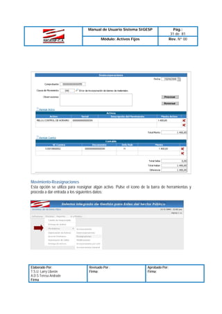 Manual de Usuario Sistema SIGESP
Módulo: Activos Fijos

Pág.:
31 de 81
Rev. Nº 00

Movimiento-Reasignaciones
Esta opción se utiliza para reasignar algún activo. Pulse el icono de la barra de herramientas y
proceda a dar entrada a los siguientes datos:

Elaborado Por:
T.S.U. Larry Liberón
A.D.S Teresa Andrade
Firma

Revisado Por :
Firma:

Aprobado Por:
Firma:

 
