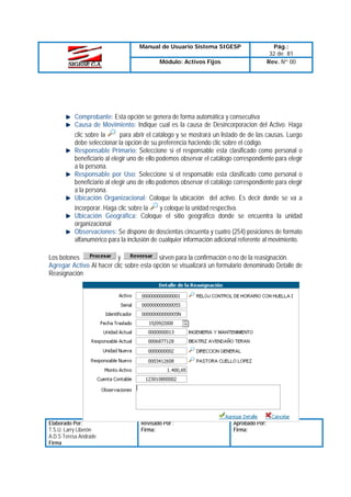 Manual de Usuario Sistema SIGESP
Módulo: Activos Fijos

Pág.:
32 de 81
Rev. Nº 00

Comprobante: Esta opción se genera de forma automática y consecutiva
Causa de Movimiento: Indique cual es la causa de Desincorporacion del Activo. Haga
para abrir el catálogo y se mostrará un listado de de las causas. Luego
clic sobre la
debe seleccionar la opción de su preferencia haciendo clic sobre el código.
Responsable Primario: Seleccione si el responsable esta clasificado como personal o
beneficiario al elegir uno de ello podemos observar el catálogo correspondiente para elegir
a la persona.
Responsable por Uso: Seleccione si el responsable esta clasificado como personal o
beneficiario al elegir uno de ello podemos observar el catálogo correspondiente para elegir
a la persona.
Ubicación Organizacional: Coloque la ubicación del activo. Es decir donde se va a
y coloque la unidad respectiva.
incorporar. Haga clic sobre la
Ubicación Geográfica: Coloque el sitio geográfico donde se encuentra la unidad
organizacional
Observaciones: Se dispone de doscientas cincuenta y cuatro (254) posiciones de formato
alfanumérico para la inclusión de cualquier información adicional referente al movimiento.
y
sirven para la confirmación o no de la reasignación.
Los botones
Agregar Activo Al hacer clic sobre esta opción se visualizará un formulario denominado Detalle de
Reasignación

Elaborado Por:
T.S.U. Larry Liberón
A.D.S Teresa Andrade
Firma

Revisado Por :
Firma:

Aprobado Por:
Firma:

 