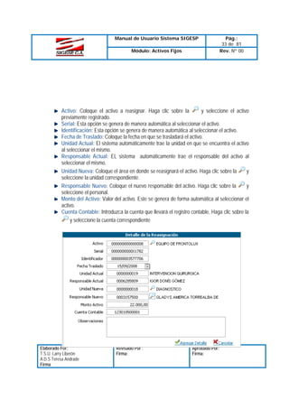 Manual de Usuario Sistema SIGESP
Módulo: Activos Fijos

Pág.:
33 de 81
Rev. Nº 00

Activo: Coloque el activo a reasignar. Haga clic sobre la
y seleccione el activo
previamente registrado.
Serial: Esta opción se genera de manera automática al seleccionar el activo.
Identificación: Esta opción se genera de manera automática al seleccionar el activo.
Fecha de Traslado: Coloque la fecha en que se trasladará el activo.
Unidad Actual: El sistema automáticamente trae la unidad en que se encuentra el activo
al seleccionar el mismo.
Responsable Actual: EL sistema automáticamente trae el responsable del activo al
seleccionar el mismo.
Unidad Nueva: Coloque el área en donde se reasignará el activo. Haga clic sobre la
y
seleccione la unidad correspondiente.
Responsable Nuevo: Coloque el nuevo responsable del activo. Haga clic sobre la
y
seleccione el personal.
Monto del Activo: Valor del activo. Este se genera de forma automática al seleccionar el
activo.
Cuenta Contable: Introduzca la cuenta que llevará el registro contable, Haga clic sobre la
y seleccione la cuenta correspondiente

Elaborado Por:
T.S.U. Larry Liberón
A.D.S Teresa Andrade
Firma

Revisado Por :
Firma:

Aprobado Por:
Firma:

 