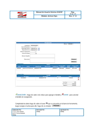Manual de Usuario Sistema SIGESP
Módulo: Activos Fijos

: Haga clic sobre este enlace para agregar el detalle y
el detalle de reasignación.

Pág.:
34 de 81
Rev. Nº 00

para cancelar

que se encuentra en la barra de herramienta,
Completado los datos haga clic sobre el icono
luego reasigne el activo para ello haga clic en el botón
Elaborado Por:
T.S.U. Larry Liberón
A.D.S Teresa Andrade
Firma

Revisado Por :
Firma:

Aprobado Por:
Firma:

 