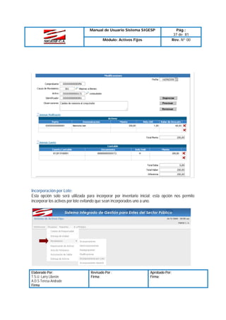 Manual de Usuario Sistema SIGESP
Módulo: Activos Fijos

Pág.:
37 de 81
Rev. Nº 00

Incorporación por Lote:
Esta opción solo será utilizada para incorporar por inventario inicial; esta opción nos permite
incorporar los activos por lote evitando que sean incorporados uno a uno.

Elaborado Por:
T.S.U. Larry Liberón
A.D.S Teresa Andrade
Firma

Revisado Por :
Firma:

Aprobado Por:
Firma:

 