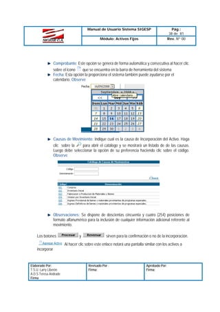 Manual de Usuario Sistema SIGESP
Módulo: Activos Fijos

Pág.:
38 de 81
Rev. Nº 00

Comprobante: Este opción se genera de forma automática y consecutiva al hacer clic
que se encuentra en la barra de herramienta del sistema
sobre el icono
Fecha: Esta opción la proporciona el sistema también puede ayudarse por el
calendario. Observe

Causas de Movimiento: Indique cual es la causa de Incorporación del Activo. Haga
para abrir el catálogo y se mostrará un listado de de las causas.
clic sobre la
Luego debe seleccionar la opción de su preferencia haciendo clic sobre el código.
Observe

Observaciones: Se dispone de doscientas cincuenta y cuatro (254) posiciones de
formato alfanumérico para la inclusión de cualquier información adicional referente al
movimiento.
Los botones

y

sirven para la confirmación o no de la incorporación.

Al hacer clic sobre este enlace notará una pantalla similar con los activos a
incorporar

Elaborado Por:
T.S.U. Larry Liberón
A.D.S Teresa Andrade
Firma

Revisado Por :
Firma:

Aprobado Por:
Firma:

 