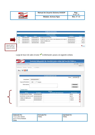 Manual de Usuario Sistema SIGESP
Módulo: Activos Fijos

Pág.:
39 de 81
Rev. Nº 00

Haga clic sobre el
icono verde para
agregar los activos

Luego de hacer clic sobre el icono

Elaborado Por:
T.S.U. Larry Liberón
A.D.S Teresa Andrade
Firma

la información pasara a la siguiente ventana

Revisado Por :
Firma:

Aprobado Por:
Firma:

 