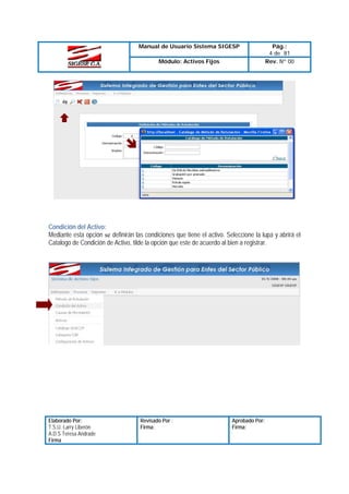 Manual de Usuario Sistema SIGESP
Módulo: Activos Fijos

Pág.:
4 de 81
Rev. Nº 00

Condición del Activo:
Mediante esta opción se definirán las condiciones que tiene el activo. Seleccione la lupa y abrirá el
Catalogo de Condición de Activo, tilde la opción que este de acuerdo al bien a registrar.

Elaborado Por:
T.S.U. Larry Liberón
A.D.S Teresa Andrade
Firma

Revisado Por :
Firma:

Aprobado Por:
Firma:

 