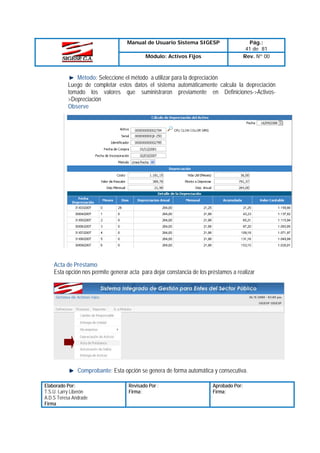 Manual de Usuario Sistema SIGESP
Módulo: Activos Fijos

Pág.:
41 de 81
Rev. Nº 00

Método: Seleccione el método a utilizar para la depreciación
Luego de completar estos datos el sistema automáticamente calcula la depreciación
tomado los valores que suministraron previamente en Definiciones->Activos>Depreciación
Observe

Acta de Préstamo
Esta opción nos permite generar acta para dejar constancia de los préstamos a realizar

Comprobante: Esta opción se genera de forma automática y consecutiva.
Elaborado Por:
T.S.U. Larry Liberón
A.D.S Teresa Andrade
Firma

Revisado Por :
Firma:

Aprobado Por:
Firma:

 