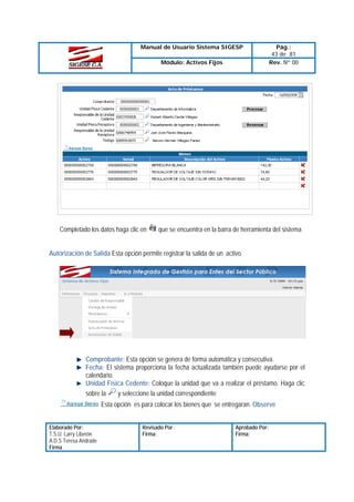 Manual de Usuario Sistema SIGESP
Módulo: Activos Fijos

Completado los datos haga clic en

Pág.:
43 de 81
Rev. Nº 00

que se encuentra en la barra de herramienta del sistema

Autorización de Salida Esta opción permite registrar la salida de un activo.

Comprobante: Esta opción se genera de forma automática y consecutiva.
Fecha: El sistema proporciona la fecha actualizada también puede ayudarse por el
calendario.
Unidad Física Cedente: Coloque la unidad que va a realizar el préstamo. Haga clic
y seleccione la unidad correspondiente
sobre la
Esta opción es para colocar los bienes que se entregaran. Observe
Elaborado Por:
T.S.U. Larry Liberón
A.D.S Teresa Andrade
Firma

Revisado Por :
Firma:

Aprobado Por:
Firma:

 