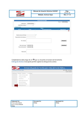 Manual de Usuario Sistema SIGESP
Módulo: Activos Fijos

Completado los datos haga clic en
que se encuentra en la barra de herramienta.
Entrega de Activos Esta opción permite registrar la entrega de los activos

Elaborado Por:
T.S.U. Larry Liberón
A.D.S Teresa Andrade
Firma

Revisado Por :
Firma:

Aprobado Por:
Firma:

Pág.:
45 de 81
Rev. Nº 00

 