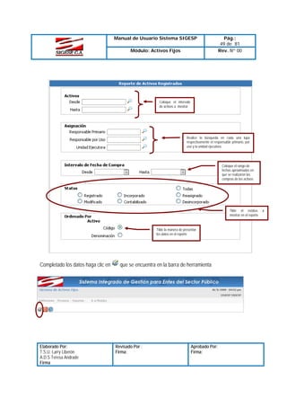 Manual de Usuario Sistema SIGESP
Módulo: Activos Fijos

Pág.:
49 de 81
Rev. Nº 00

Coloque el intervalo
de activos a mostrar

Realice la búsqueda en cada una lupa
respectivamente el responsable primario, por
uso y la unidad ejecutora.

Coloque el rango de
fechas aproximadas en
que se realizaron las
compras de los activos

Tilde el estatus
mostrar en el reporte

Tilde la manera de presentar
los datos en el reporte

Completado los datos haga clic en

Elaborado Por:
T.S.U. Larry Liberón
A.D.S Teresa Andrade
Firma

que se encuentra en la barra de herramienta

Revisado Por :
Firma:

Aprobado Por:
Firma:

a

 