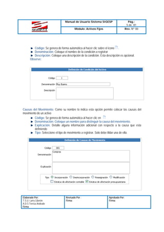 Manual de Usuario Sistema SIGESP
Módulo: Activos Fijos

Pág.:
5 de 81
Rev. Nº 00

Código: Se genera de forma automática al hacer clic sobre el icono .
Denominación: Coloque el nombre de la condición a registrar
Descripción: Coloque una descripción de la condición. Esta descripción es opcional.
Observe:

Causas del Movimiento: Como su nombre lo indica esta opción permite colocar las causas del
movimiento de un activo
Código: Se genera de forma automática al hacer clic en
Denominación: Coloque un nombre para distinguir la causa del movimiento.
Explicación: Detalle alguna información adicional con respecto a la causa que esta
definiendo
Tipo: Seleccione el tipo de movimiento a registrar. Solo debe tildar una de ella.

Elaborado Por:
T.S.U. Larry Liberón
A.D.S Teresa Andrade
Firma

Revisado Por :
Firma:

Aprobado Por:
Firma:

 
