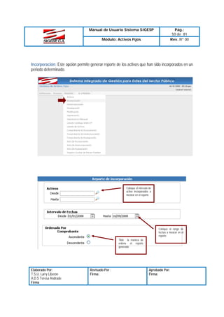 Manual de Usuario Sistema SIGESP

Pág.:
50 de 81
Rev. Nº 00

Módulo: Activos Fijos

Incorporación: Este opción permite generar reporte de los activos que han sido incorporados en un
periodo determinado.

Coloque el intervalo de
activo incorporados a
mostrar en el reporte

Coloque el rango de
fechas a mostrar en el
reporte
Tilde la manera de
ordena el reporte
generado

Elaborado Por:
T.S.U. Larry Liberón
A.D.S Teresa Andrade
Firma

Revisado Por :
Firma:

Aprobado Por:
Firma:

 