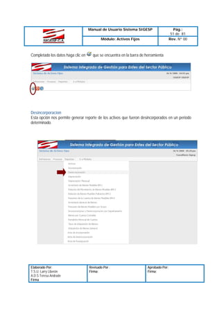 Manual de Usuario Sistema SIGESP
Módulo: Activos Fijos

Completado los datos haga clic en

Pág.:
51 de 81
Rev. Nº 00

que se encuentra en la barra de herramienta

Desincorporacion
Esta opción nos permite generar reporte de los activos que fueron desincorporados en un periodo
determinado.

Elaborado Por:
T.S.U. Larry Liberón
A.D.S Teresa Andrade
Firma

Revisado Por :
Firma:

Aprobado Por:
Firma:

 