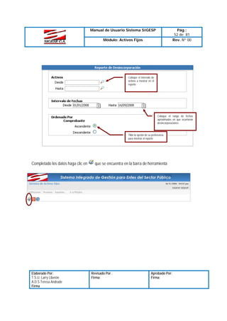 Manual de Usuario Sistema SIGESP

Pág.:
52 de 81
Rev. Nº 00

Módulo: Activos Fijos

Coloque el intervalo de
activos a mostrar en el
reporte

Coloque el rango de fechas
aproximadas en que ocurrieron
desincorporaciones

Tilde la opción de su preferencia
para mostrar el reporte

Completado los datos haga clic en

Elaborado Por:
T.S.U. Larry Liberón
A.D.S Teresa Andrade
Firma

que se encuentra en la barra de herramienta

Revisado Por :
Firma:

Aprobado Por:
Firma:

 
