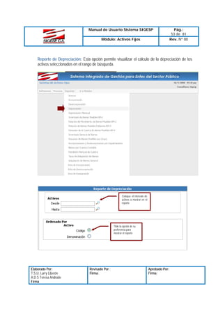Manual de Usuario Sistema SIGESP
Módulo: Activos Fijos

Pág.:
53 de 81
Rev. Nº 00

Reporte de Depreciación: Esta opción permite visualizar el cálculo de la depreciación de los
activos seleccionados en el rango de búsqueda.

Coloque el intervalo de
activos a mostrar en el
reporte

Tilde la opción de su
preferencia para
mostrar el reporte

Elaborado Por:
T.S.U. Larry Liberón
A.D.S Teresa Andrade
Firma

Revisado Por :
Firma:

Aprobado Por:
Firma:

 