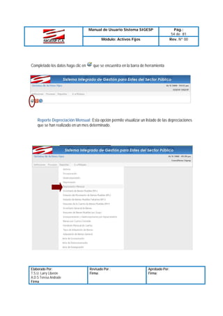 Manual de Usuario Sistema SIGESP
Módulo: Activos Fijos

Completado los datos haga clic en

Pág.:
54 de 81
Rev. Nº 00

que se encuentra en la barra de herramienta

Reporte Depreciación Mensual: Esta opción permite visualizar un listado de las depreciaciones
que se han realizado en un mes determinado.

Elaborado Por:
T.S.U. Larry Liberón
A.D.S Teresa Andrade
Firma

Revisado Por :
Firma:

Aprobado Por:
Firma:

 