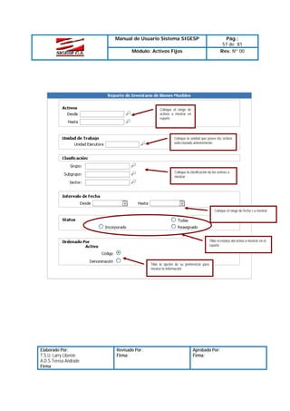Manual de Usuario Sistema SIGESP

Pág.:
57 de 81
Rev. Nº 00

Módulo: Activos Fijos

Coloque el rango de
activos a mostrar en
reporte

Coloque la unidad que posee los activos
seleccionado anteriormente

Coloque la clasificación de los activos a
mostrar

Coloque el rango de fecha s a mostrar

Tilde el estatus del activo a mostrar en el
reporte

Tilde la opción de su preferencia para
mostrar la información

Elaborado Por:
T.S.U. Larry Liberón
A.D.S Teresa Andrade
Firma

Revisado Por :
Firma:

Aprobado Por:
Firma:

 