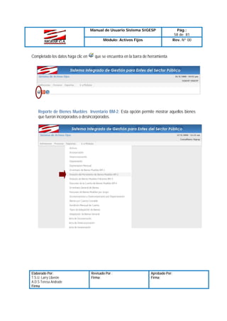 Manual de Usuario Sistema SIGESP
Módulo: Activos Fijos

Completado los datos haga clic en

Pág.:
58 de 81
Rev. Nº 00

que se encuentra en la barra de herramienta

Reporte de Bienes Muebles Inventario BM-2: Esta opción permite mostrar aquellos bienes
que fueron incorporados o desincorporados.

Elaborado Por:
T.S.U. Larry Liberón
A.D.S Teresa Andrade
Firma

Revisado Por :
Firma:

Aprobado Por:
Firma:

 