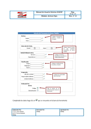Manual de Usuario Sistema SIGESP

Pág.:
59 de 81
Rev. Nº 00

Módulo: Activos Fijos

Coloque el intervalo de
activos a mostrar en
el reporte

Coloque rango de fechas
en
que
ocurrieron
movimientos de bienes
muebles
Coloque el servicio y
dependencia asociada a la
unidad administrativa

Coloque la clasificación de
los activos a mostrar

Coloque los responsables
directo del bien

Tilde la opción de su
preferencia para mostrar la
información

Completado los datos haga clic en

Elaborado Por:
T.S.U. Larry Liberón
A.D.S Teresa Andrade
Firma

que se encuentra en la barra de herramienta

Revisado Por :
Firma:

Aprobado Por:
Firma:

 