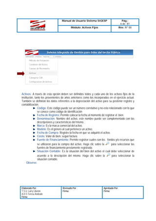 Manual de Usuario Sistema SIGESP
Módulo: Activos Fijos

Pág.:
6 de 81
Rev. Nº 00

Activos: A través de esta opción deben ser definidos todos y cada uno de los activos fijos de la
institución, tanto los provenientes de años anteriores como los incorporados en el ejercicio actual.
También se definirán los datos referentes a la depreciación del activo para su posterior registro y
contabilización.
Código: Este código puede ser un número correlativo y no esta relacionado con lo que
se conoce como código de identificación
Fecha de Registro: Permite colocar la fecha al momento de registrar el bien.
Denominación: Nombre del activo, este nombre puede ser complementado con las
descripciones y características del mismo.
Marca: Es la marca comercial del activo.
Modelo: Es el género al cual pertenece un activo.
Fecha de Compra: Registre la fecha en que se adquirió el activo.
Costo: Valor de bien, según factura.
Fuente de Financiamiento: Permite registrar cuales son los fondos y/o recursos que
para seleccionar las
se utilizaron para la compra del activo. Haga clic sobre la
fuentes de financiamiento previamente registrada.
Situación Contable: Es la situación del bien del activo el cual debe seleccionar de
para seleccionar la
acuerdo a la descripción del mismo. Haga clic sobre la
situación contable.
Observe:

Elaborado Por:
T.S.U. Larry Liberón
A.D.S Teresa Andrade
Firma

Revisado Por :
Firma:

Aprobado Por:
Firma:

 