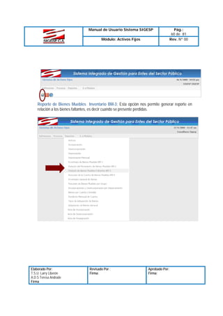 Manual de Usuario Sistema SIGESP
Módulo: Activos Fijos

Pág.:
60 de 81
Rev. Nº 00

Reporte de Bienes Muebles Inventario BM-3: Esta opción nos permite generar reporte en
relación a los bienes faltantes, es decir cuando se presente perdidas.

Elaborado Por:
T.S.U. Larry Liberón
A.D.S Teresa Andrade
Firma

Revisado Por :
Firma:

Aprobado Por:
Firma:

 