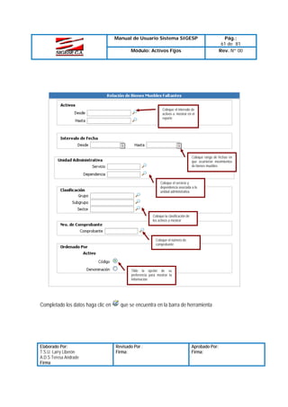 Manual de Usuario Sistema SIGESP
Módulo: Activos Fijos

Pág.:
61 de 81
Rev. Nº 00

Coloque el intervalo de
activos a mostrar en el
reporte

Coloque rango de fechas en
que ocurrieron movimientos
de bienes muebles

Coloque el servicio y
dependencia asociada a la
unidad administrativa

Coloque la clasificación de
los activos a mostrar

Coloque el número de
comprobante

Tilde la opción de su
preferencia para mostrar la
información

Completado los datos haga clic en

Elaborado Por:
T.S.U. Larry Liberón
A.D.S Teresa Andrade
Firma

que se encuentra en la barra de herramienta

Revisado Por :
Firma:

Aprobado Por:
Firma:

 