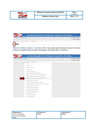 Manual de Usuario Sistema SIGESP
Módulo: Activos Fijos

Pág.:
62 de 81
Rev. Nº 00

Reporte de Bienes Muebles Inventario BM-4: Esta opción permite generar reporte de manera
mensual de aquellos bienes muebles incorporados, desincorporados y existentes.

Elaborado Por:
T.S.U. Larry Liberón
A.D.S Teresa Andrade
Firma

Revisado Por :
Firma:

Aprobado Por:
Firma:

 