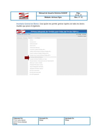 Manual de Usuario Sistema SIGESP
Módulo: Activos Fijos

Pág.:
64 de 81
Rev. Nº 00

Inventario General de Bienes: Esta opción nos permite generar reportes de todos los bienes
muebles que posee el organismo.

Elaborado Por:
T.S.U. Larry Liberón
A.D.S Teresa Andrade
Firma

Revisado Por :
Firma:

Aprobado Por:
Firma:

 