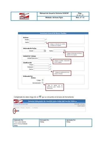 Manual de Usuario Sistema SIGESP
Módulo: Activos Fijos

Pág.:
65 de 81
Rev. Nº 00

Coloque el intervalo de activos
a mostrar en el reporte

Coloque el intervalo de fechas a
mostrar en el reporte

Coloque la unidad relacionada
con los equipos

Coloque la clasificación de los
activos a mostrar

Tilde la opción de su
preferencia para mostrar la
información

Completado los datos haga clic en

Elaborado Por:
T.S.U. Larry Liberón
A.D.S Teresa Andrade
Firma

que se encuentra en la barra de herramienta

Revisado Por :
Firma:

Aprobado Por:
Firma:

 