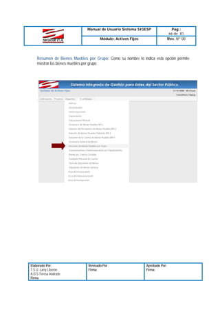Manual de Usuario Sistema SIGESP
Módulo: Activos Fijos

Pág.:
66 de 81
Rev. Nº 00

Resumen de Bienes Muebles por Grupo: Como su nombre lo indica esta opción permite
mostrar los bienes muebles por grupo

Elaborado Por:
T.S.U. Larry Liberón
A.D.S Teresa Andrade
Firma

Revisado Por :
Firma:

Aprobado Por:
Firma:

 