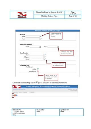 Manual de Usuario Sistema SIGESP
Módulo: Activos Fijos

Pág.:
67 de 81
Rev. Nº 00

Coloque el intervalo de
activos a mostrar en
el reporte

Coloque el rango fecha
a mostrar en el reporte

Coloque la clasificación
de los activos a mostrar

Tilde la opción de su
preferencia para mostrar
la información

Completado los datos haga clic en

Elaborado Por:
T.S.U. Larry Liberón
A.D.S Teresa Andrade
Firma

que se encuentra en la barra de herramienta

Revisado Por :
Firma:

Aprobado Por:
Firma:

 