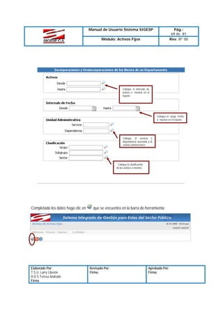 Manual de Usuario Sistema SIGESP

Pág.:
69 de 81
Rev. Nº 00

Módulo: Activos Fijos

Coloque el intervalo de
activos a mostrar en el
reporte

Coloque el rango fecha
a mostrar en el reporte

Coloque el servicio y
dependencia asociada a la
unidad administrativa

Coloque la clasificación
de los activos a mostrar

Completado los datos haga clic en

Elaborado Por:
T.S.U. Larry Liberón
A.D.S Teresa Andrade
Firma

que se encuentra en la barra de herramienta

Revisado Por :
Firma:

Aprobado Por:
Firma:

 
