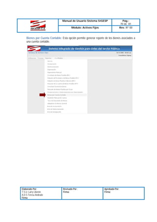 Manual de Usuario Sistema SIGESP
Módulo: Activos Fijos

Pág.:
70 de 81
Rev. Nº 00

Bienes por Cuenta Contable: Esta opción permite generar reporte de los bienes asociados a
una cuenta contable.

Elaborado Por:
T.S.U. Larry Liberón
A.D.S Teresa Andrade
Firma

Revisado Por :
Firma:

Aprobado Por:
Firma:

 
