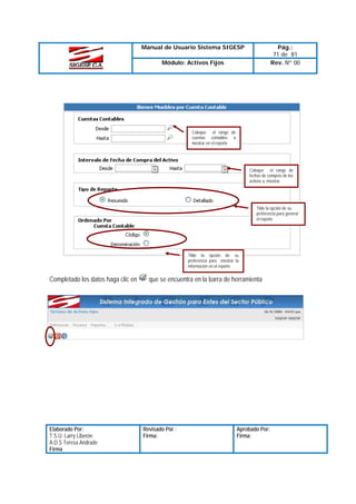 Manual de Usuario Sistema SIGESP

Pág.:
71 de 81
Rev. Nº 00

Módulo: Activos Fijos

Coloque el rango de
cuentas contables a
mostrar en el reporte

Coloque el rango de
fechas de compras de los
activos a mostrar.

Tilde la opción de su
preferencia para generar
el reporte

Tilde la opción de su
preferencia para mostrar la
información en el reporte

Completado los datos haga clic en

Elaborado Por:
T.S.U. Larry Liberón
A.D.S Teresa Andrade
Firma

que se encuentra en la barra de herramienta

Revisado Por :
Firma:

Aprobado Por:
Firma:

 