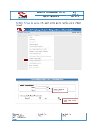 Manual de Usuario Sistema SIGESP
Módulo: Activos Fijos

Pág.:
72 de 81
Rev. Nº 00

Rendición Mensual de Cuenta: Esta opción permite generar reportes para la rendición
mensual.

Coloque el intervalo de
activos a mostrar

Coloque el rango fechas a
mostrar.

Elaborado Por:
T.S.U. Larry Liberón
A.D.S Teresa Andrade
Firma

Revisado Por :
Firma:

Aprobado Por:
Firma:

 