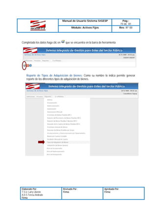 Manual de Usuario Sistema SIGESP
Módulo: Activos Fijos

Completado los datos haga clic en

Pág.:
73 de 81
Rev. Nº 00

que se encuentra en la barra de herramienta

Reporte de Tipos de Adquisición de bienes: Como su nombre lo indica permite generar
reporte de los diferentes tipos de adquisición de bienes.

Elaborado Por:
T.S.U. Larry Liberón
A.D.S Teresa Andrade
Firma

Revisado Por :
Firma:

Aprobado Por:
Firma:

 