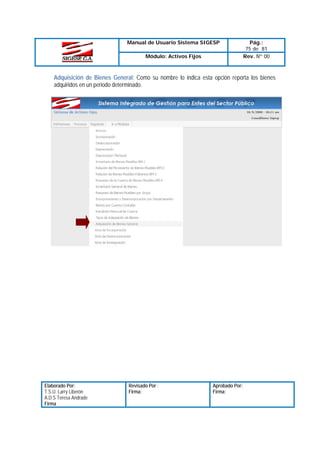 Manual de Usuario Sistema SIGESP
Módulo: Activos Fijos

Pág.:
75 de 81
Rev. Nº 00

Adquisición de Bienes General: Como su nombre lo indica esta opción reporta los bienes
adquiridos en un periodo determinado.

Elaborado Por:
T.S.U. Larry Liberón
A.D.S Teresa Andrade
Firma

Revisado Por :
Firma:

Aprobado Por:
Firma:

 