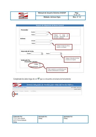 Manual de Usuario Sistema SIGESP
Módulo: Activos Fijos

Pág.:
76 de 81
Rev. Nº 00

Coloque
el
rango
de
proveedor relacionados con
los bienes adquiridos

Coloque el rango de activo a
mostrar en el reporte

Coloque el intervalo de fechas
a mostrar en el reporte

Tilde la opción de su preferencia para
mostrar la información en el reporte

Completado los datos haga clic en

Elaborado Por:
T.S.U. Larry Liberón
A.D.S Teresa Andrade
Firma

que se encuentra en la barra de herramienta

Revisado Por :
Firma:

Aprobado Por:
Firma:

 