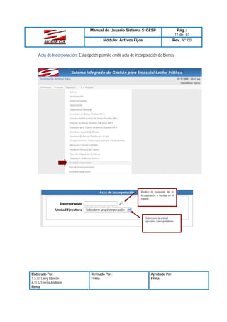 Manual de Usuario Sistema SIGESP
Módulo: Activos Fijos

Pág.:
77 de 81
Rev. Nº 00

Acta de Incorporación: Esta opción permite emitir acta de incorporación de bienes

Realice la búsqueda de la
incorporación a mostrar en el
reporte

Seleccione la unidad
ejecutora correspondiente

Elaborado Por:
T.S.U. Larry Liberón
A.D.S Teresa Andrade
Firma

Revisado Por :
Firma:

Aprobado Por:
Firma:

 