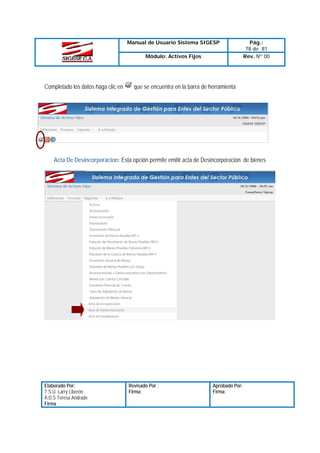 Manual de Usuario Sistema SIGESP
Módulo: Activos Fijos

Completado los datos haga clic en

Pág.:
78 de 81
Rev. Nº 00

que se encuentra en la barra de herramienta

Acta De Desincorporacion: Esta opción permite emitir acta de Desincorporacion de bienes

Elaborado Por:
T.S.U. Larry Liberón
A.D.S Teresa Andrade
Firma

Revisado Por :
Firma:

Aprobado Por:
Firma:

 