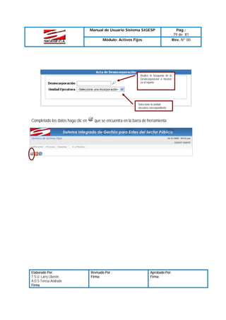 Manual de Usuario Sistema SIGESP
Módulo: Activos Fijos

Realice la búsqueda de la
Desincorporacion a mostrar
en el reporte

Seleccione la unidad
ejecutora correspondiente

Completado los datos haga clic en

Elaborado Por:
T.S.U. Larry Liberón
A.D.S Teresa Andrade
Firma

que se encuentra en la barra de herramienta

Revisado Por :
Firma:

Aprobado Por:
Firma:

Pág.:
79 de 81
Rev. Nº 00

 