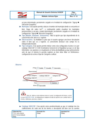 Manual de Usuario Sistema SIGESP
Módulo: Activos Fijos

Pág.:
8 de 81
Rev. Nº 00

un país determinado, previamente cargado en el módulo de configuración Sigesp
Ubicación Geográfica.
Municipio: Esta opción permite colocar el nombre del municipio donde se encuentra el
bien. Haga clic sobre la , a continuación podrá visualizar los municipios
pertenecientes a un país, estado determinado, previamente cargado en el módulo de
configuración Sigesp Ubicación Geográfica.
Tipo (Mueble, Inmueble, Semoviente): Tilde la opción que tipo dependiendo de la
característica del bien va a registrar.
Observaciones: Su finalidad es para que el usuario agregue una breve descripción
sobre el bien que va a registrar, es conveniente destacar este campo no es
indispensable llenarlo.
Tipo Categoría: Esta opción permite indicar como esta configurado el activo si es por
catalogo SIGECOF O CGR (Contraloría General de la Republica) ya que es de tipo
informativo. Las opciones se visualizarán en forma deshabilitada ya que primeramente
ante de que el sistema le permita registrar un bien debe tildar en Definicionesconfiguración de activo el tipo de Categoría a utilizar.

Observe:

Antes de definir un activo debemos tomar en cuenta la configuración del mismo, es decir
si es por SIGECOF O CGR, al configurarlo por cualquiera de ellos las opciones van a cambiar tanto en
el menú, definiciones, procesos y reportes

Catalogo SIGECOF: Esta opción viene predeterminado ya que el catalogo trae las
codificaciones de cada uno de los bienes o descripción del bien con su cuentas
Elaborado Por:
T.S.U. Larry Liberón
A.D.S Teresa Andrade
Firma

Revisado Por :
Firma:

Aprobado Por:
Firma:

 