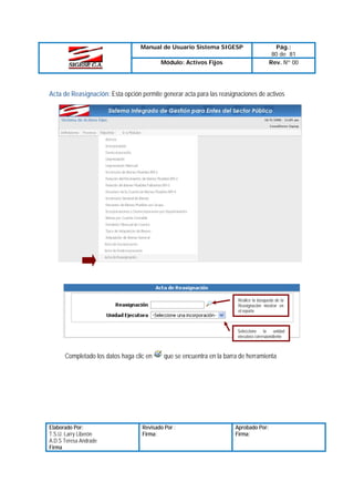 Manual de Usuario Sistema SIGESP
Módulo: Activos Fijos

Pág.:
80 de 81
Rev. Nº 00

Acta de Reasignación: Esta opción permite generar acta para las reasignaciones de activos

Realice la búsqueda de la
Reasignación mostrar en
el reporte

Seleccione
la
unidad
ejecutora correspondiente

Completado los datos haga clic en

Elaborado Por:
T.S.U. Larry Liberón
A.D.S Teresa Andrade
Firma

que se encuentra en la barra de herramienta

Revisado Por :
Firma:

Aprobado Por:
Firma:

 