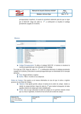 Manual de Usuario Sistema SIGESP
Módulo: Activos Fijos

Pág.:
9 de 81
Rev. Nº 00

presupuestarias respetivas, el usuario lo encontrará solamente para los que se rigen
, a continuación se visualiza el catalogo
por el SIGECOF .Haga clic sobre la
previamente cargado en el sistema.

Observe:

Código Presupuestario: Si utiliza el catalogo SIGECOF, el sistema le devolverá la
cuenta presupuestaria que esta enlazada con el catalogo.
, a continuación observará el catalogo previamente
Si se rige por CGR, Haga clic sobre la
cargado en el sistema y seleccione la cuenta presupuestaria que va relacionada con el concepto
del activo.
Foto: Imagen del bien a registrar.
Activo: Tilde si el activo se va a depreciar.
Orden de Compra: Esta opción es de manera informativa en caso de que el activo a registrar
proviene de una Orden de Compra
Numero: Esta opción permite colocar el número de la orden de compra donde se
para realizar la búsqueda, de todas
solicitó la compra del bien. Haga clic sobre la
aquellas ordenes de compra que están contabilizadas.
Fecha: Una vez que seleccione la orden de compra en el cual tiene relación el bien
que va a hacer registrado, el sistema le trae la fecha de la orden de compra.
Elaborado Por:
T.S.U. Larry Liberón
A.D.S Teresa Andrade
Firma

Revisado Por :
Firma:

Aprobado Por:
Firma:

 