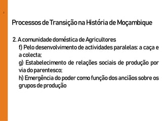 2
Processos de Transiçãona Históriade Moçambique
2. A comunidadedoméstica deAgricultores
f) Pelo desenvolvimento de actividades paralelas: a caça e
a colecta;
g) Estabelecimento de relações sociais de produção por
via do parentesco;
h) Emergência do poder como função dos anciãos sobre os
gruposde produção
 