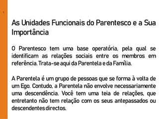 2
As Unidades Funcionais do Parentesco e a Sua
Importância
O Parentesco tem uma base operatória, pela qual se
identificam as relações sociais entre os membros em
referência.Trata-seaquida Parentela eda Família.
A Parentela é um grupo de pessoas que se forma à volta de
um Ego. Contudo, a Parentela não envolve necessariamente
uma descendência. Você tem uma teia de relações, que
entretanto não tem relação com os seus antepassados ou
descendentesdirectos.
 